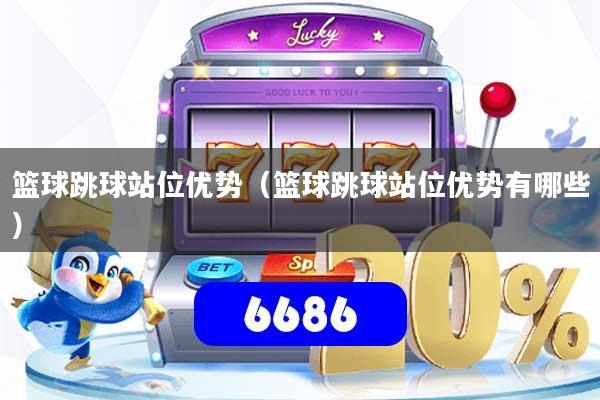 篮球跳球站位优势（篮球跳球站位优势有哪些）